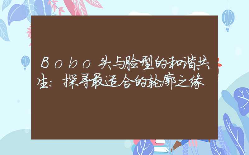 Bobo头与脸型的和谐共生:探寻最适合的轮廓之缘