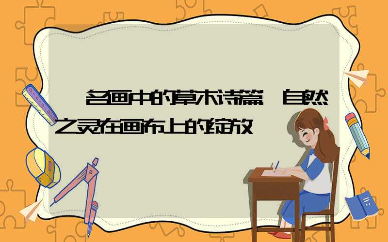 《名画中的草木诗篇:自然之灵在画布上的绽放》