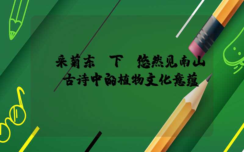 《采菊东篱下，悠然见南山——古诗中的植物文化意蕴》