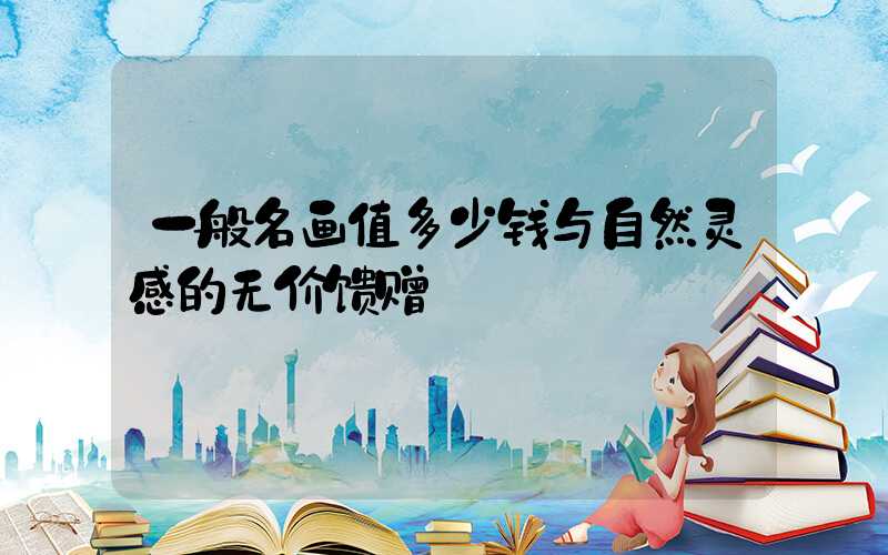 一般名画值多少钱与自然灵感的无价馈赠