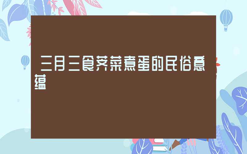三月三食荠菜煮蛋的民俗意蕴