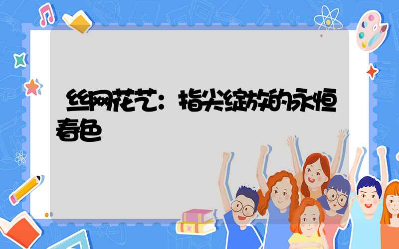 丝网花艺：指尖绽放的永恒春色
