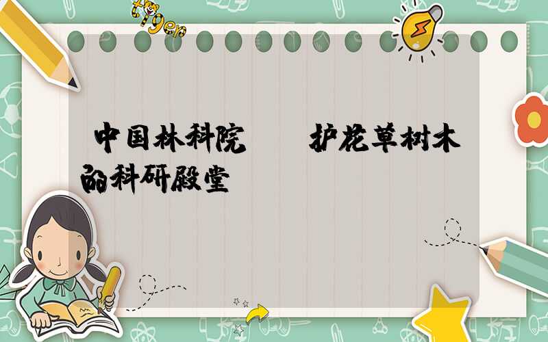 中国林科院:守护花草树木的科研殿堂