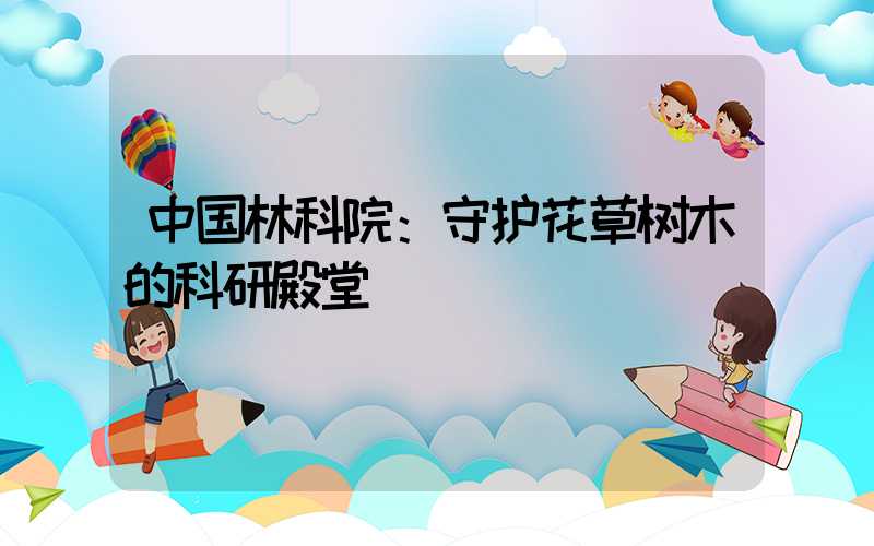 中国林科院：守护花草树木的科研殿堂
