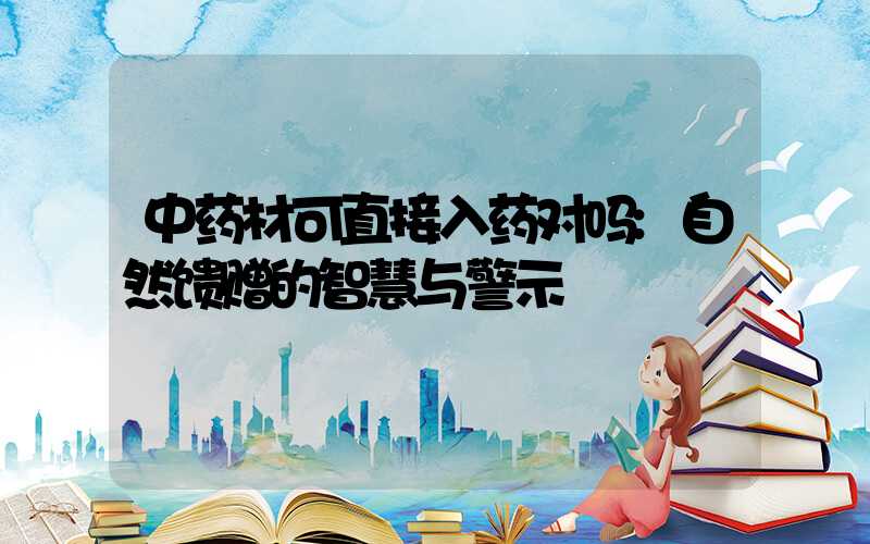 中药材可直接入药对吗:自然馈赠的智慧与警示