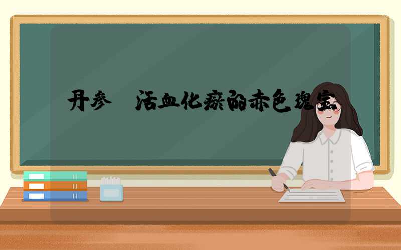 丹参：活血化瘀的赤色瑰宝