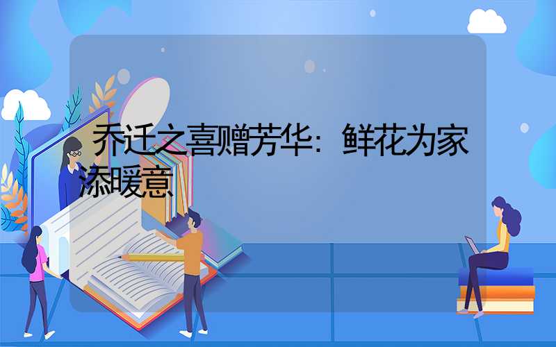 乔迁之喜赠芳华:鲜花为家添暖意