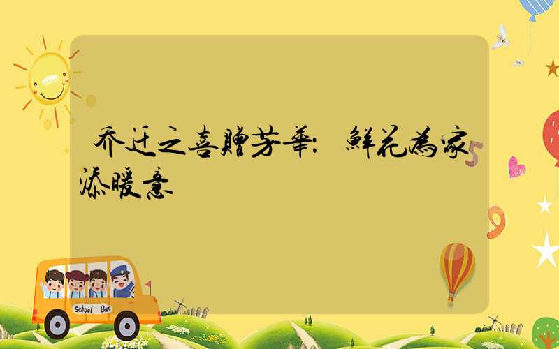 乔迁之喜赠芳华：鲜花为家添暖意