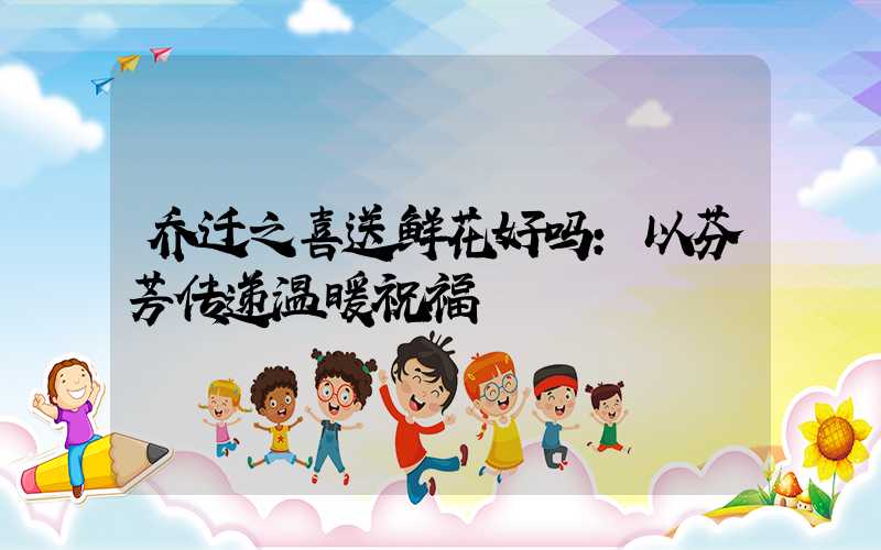 乔迁之喜送鲜花好吗:以芬芳传递温暖祝福