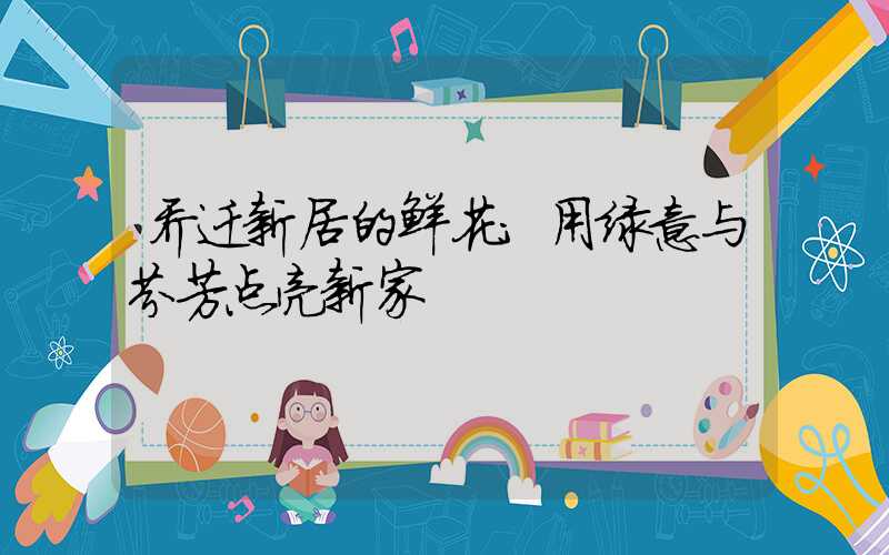 乔迁新居的鲜花:用绿意与芬芳点亮新家