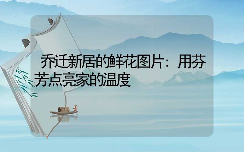 乔迁新居的鲜花图片:用芬芳点亮家的温度