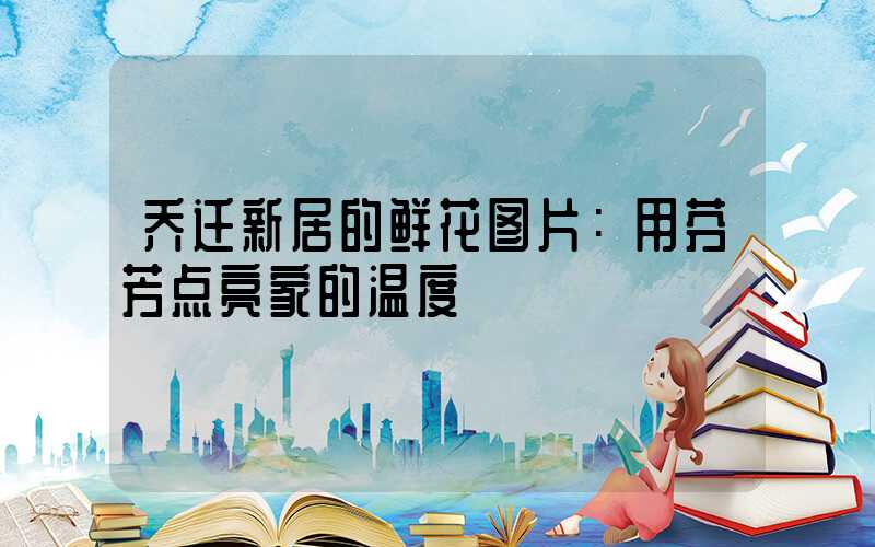 乔迁新居的鲜花图片：用芬芳点亮家的温度