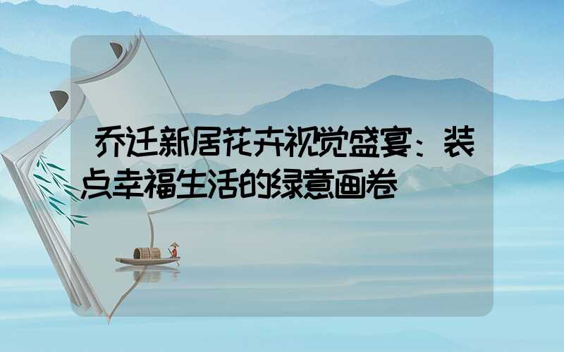 乔迁新居花卉视觉盛宴：装点幸福生活的绿意画卷