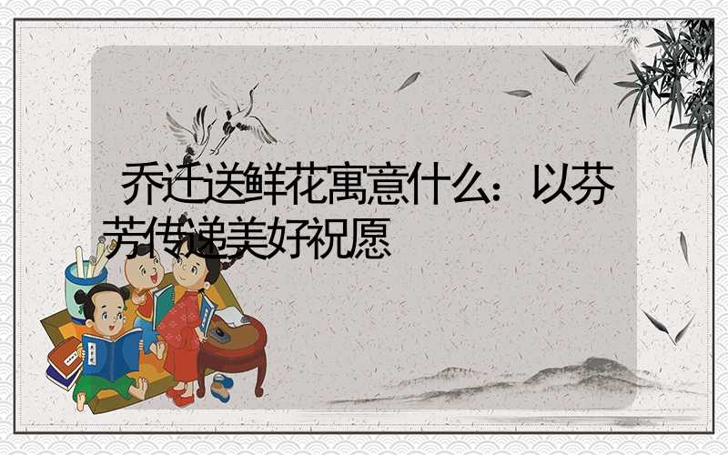 乔迁送鲜花寓意什么：以芬芳传递美好祝愿