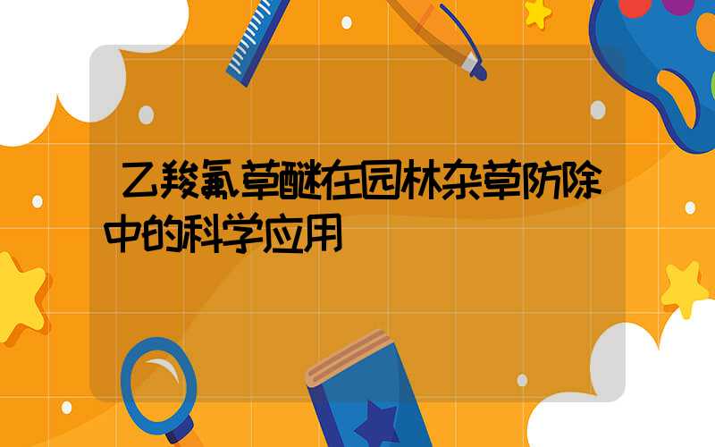 乙羧氟草醚在园林杂草防除中的科学应用