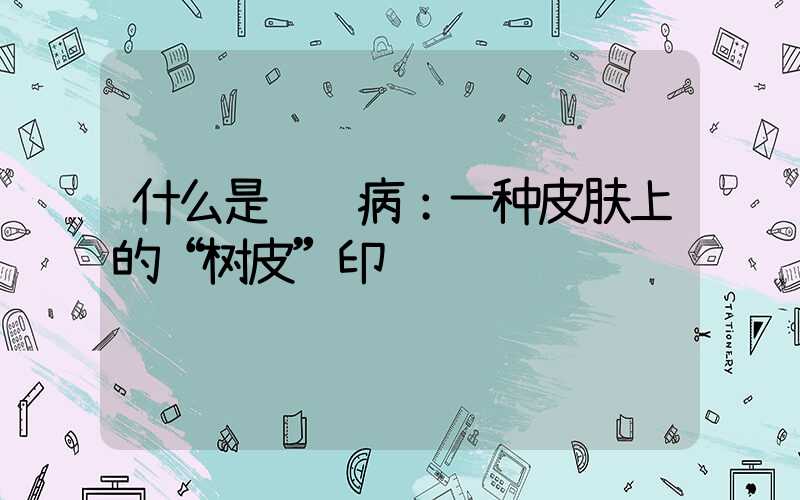 什么是鱼鳞病：一种皮肤上的“树皮”印记