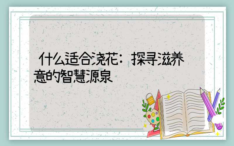 什么适合浇花:探寻滋养绿意的智慧源泉