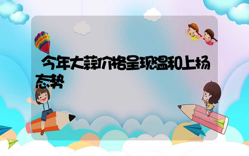今年大蒜价格呈现温和上扬态势