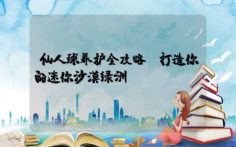 仙人球养护全攻略:打造你的迷你沙漠绿洲