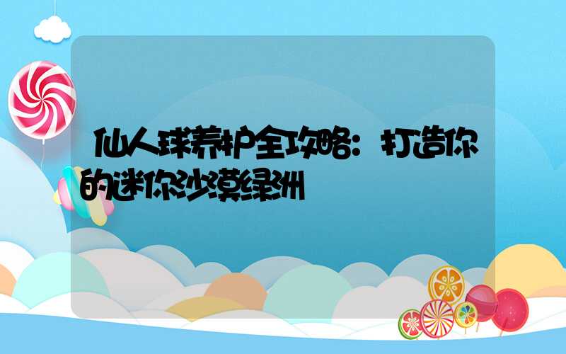 仙人球养护全攻略：打造你的迷你沙漠绿洲