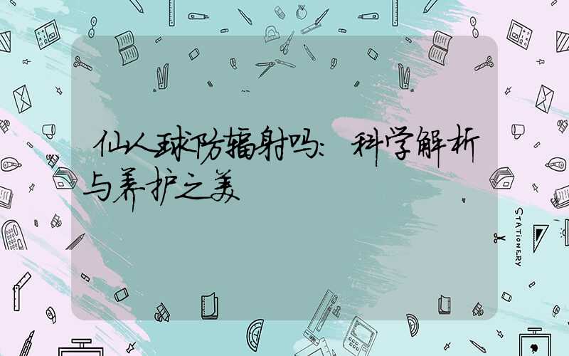 仙人球防辐射吗：科学解析与养护之美