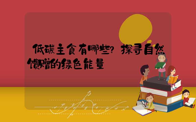 低碳主食有哪些？探寻自然馈赠的绿色能量