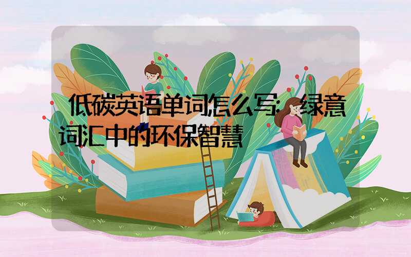低碳英语单词怎么写:绿意词汇中的环保智慧