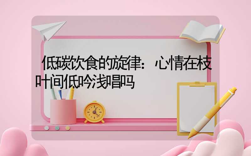 低碳饮食的旋律：心情在枝叶间低吟浅唱吗