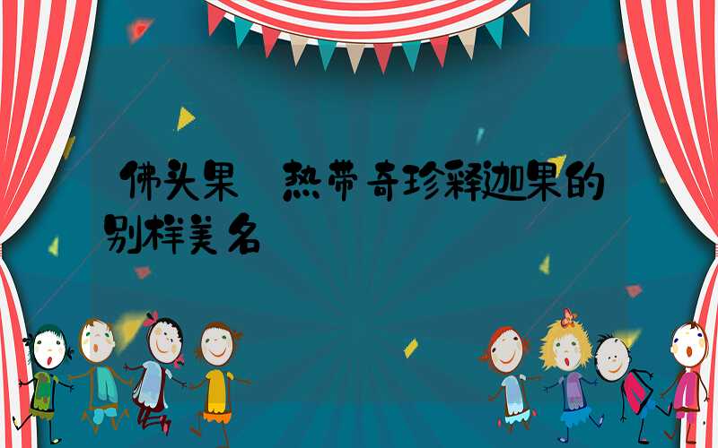 佛头果:热带奇珍释迦果的别样美名