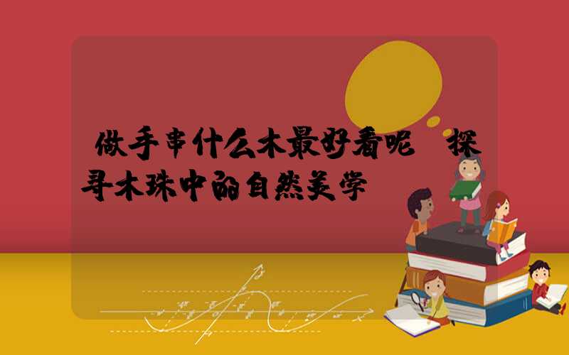 做手串什么木最好看呢：探寻木珠中的自然美学