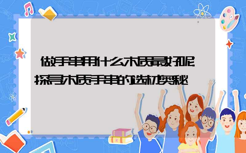 做手串用什么木质最好呢:探寻木质手串的选材奥秘