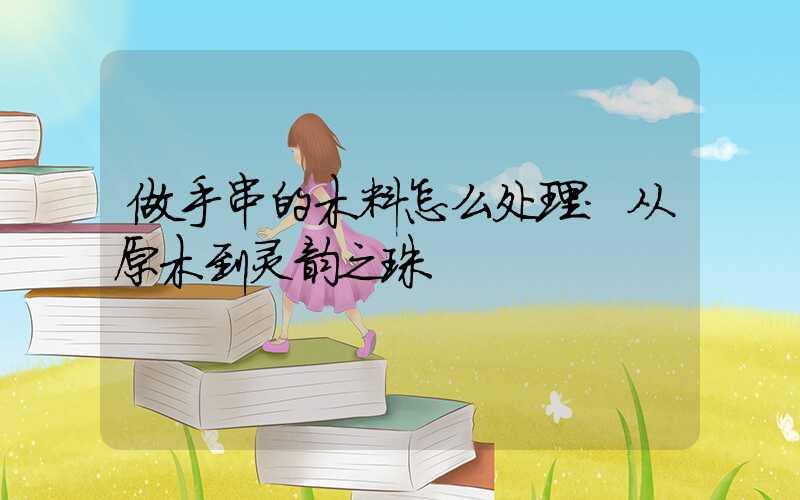 做手串的木料怎么处理:从原木到灵韵之珠