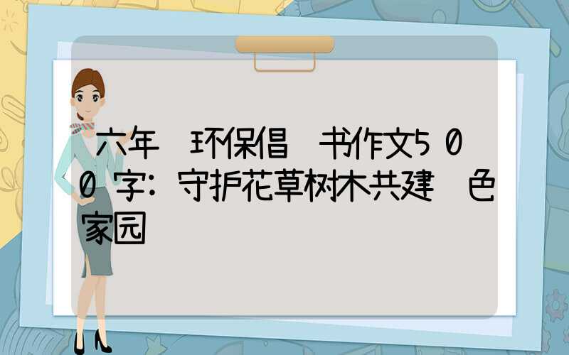 六年级环保倡议书作文500字:守护花草树木共建绿色家园