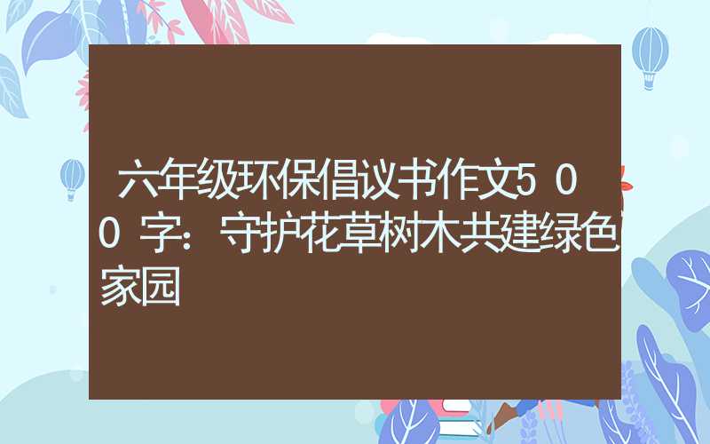 六年级环保倡议书作文500字：守护花草树木共建绿色家园