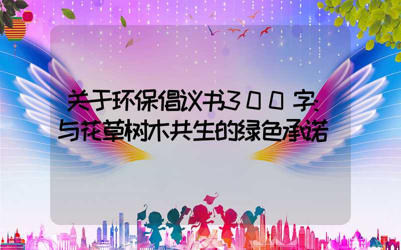 关于环保倡议书300字:与花草树木共生的绿色承诺