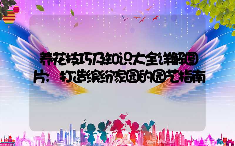 养花技巧及知识大全详解图片:打造缤纷家园的园艺指南