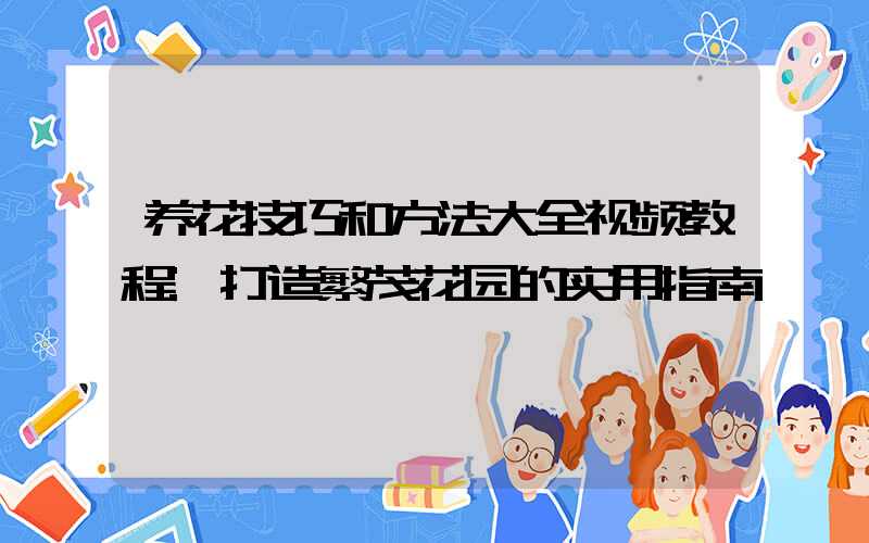 养花技巧和方法大全视频教程:打造繁茂花园的实用指南