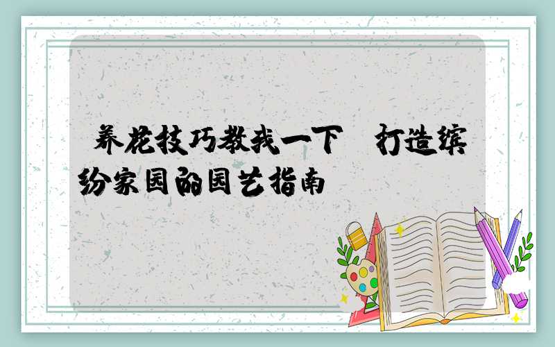 养花技巧教我一下:打造缤纷家园的园艺指南