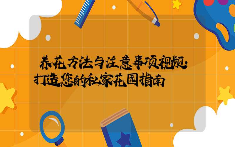 养花方法与注意事项视频:打造您的私家花园指南