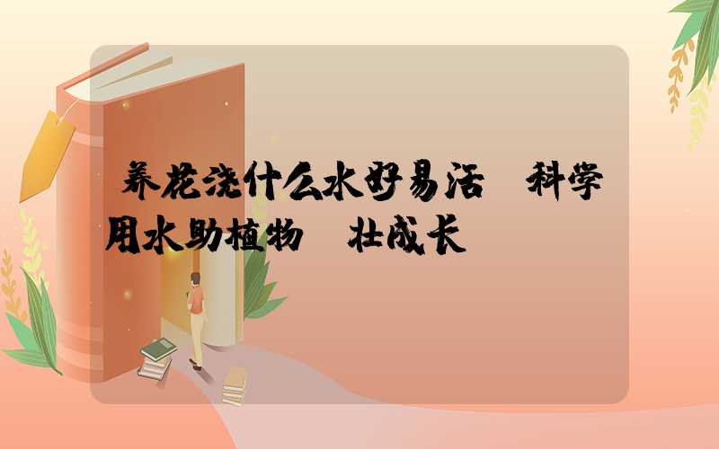 养花浇什么水好易活：科学用水助植物茁壮成长
