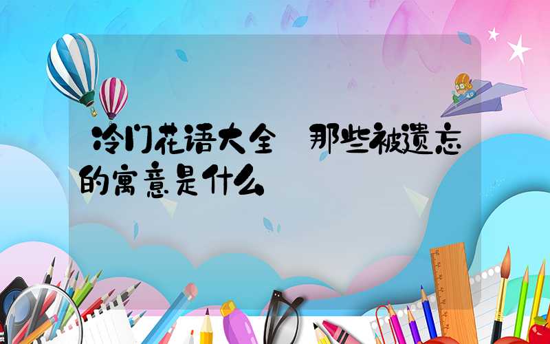 冷门花语大全:那些被遗忘的寓意是什么