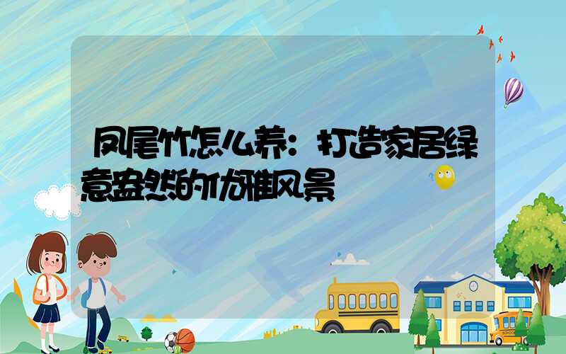 凤尾竹怎么养：打造家居绿意盎然的优雅风景