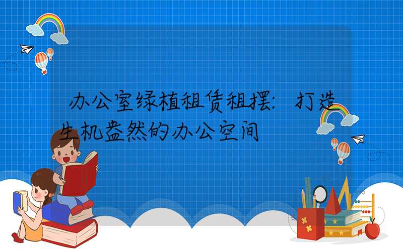 办公室绿植租赁租摆:打造生机盎然的办公空间