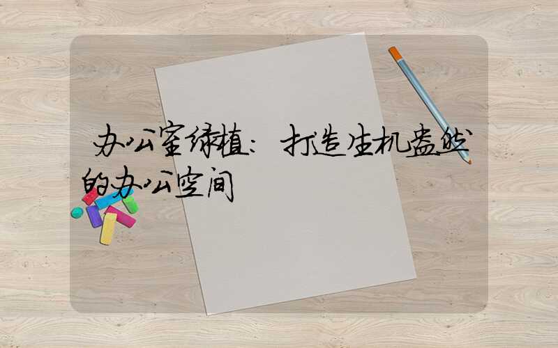 办公室绿植：打造生机盎然的办公空间