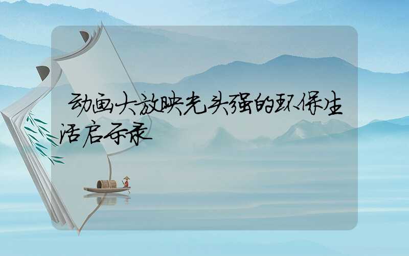 动画大放映光头强的环保生活启示录