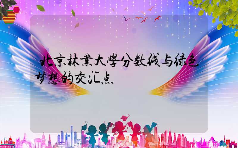 北京林业大学分数线与绿色梦想的交汇点