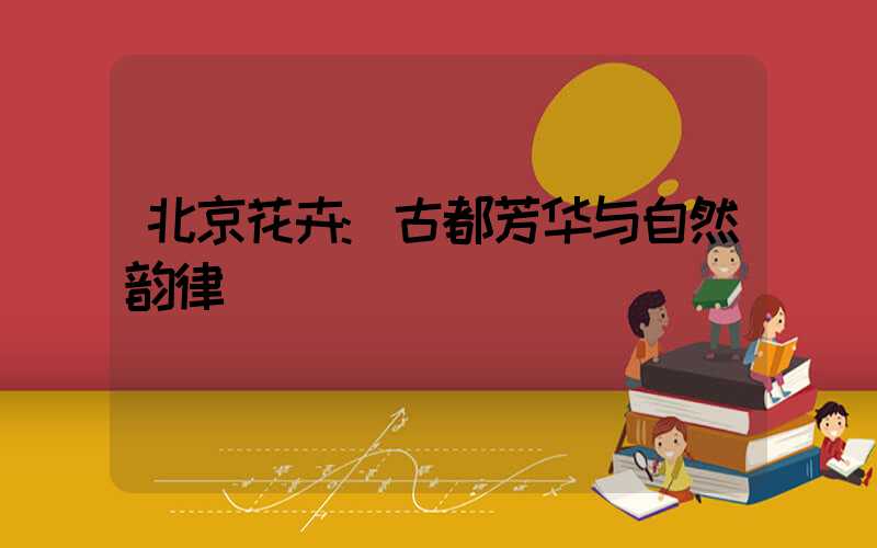 北京花卉:古都芳华与自然韵律