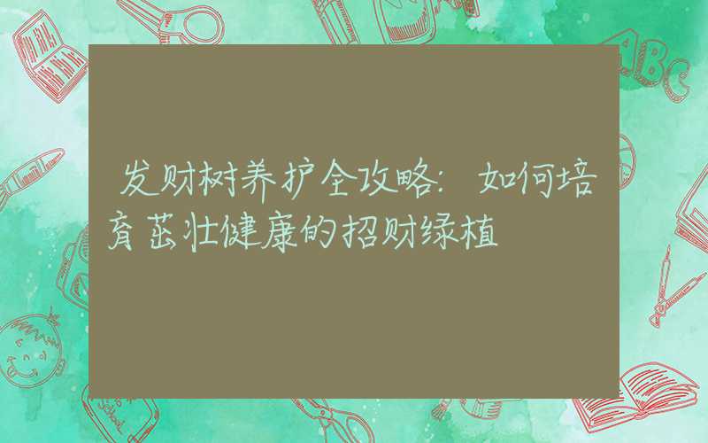 发财树养护全攻略:如何培育茁壮健康的招财绿植