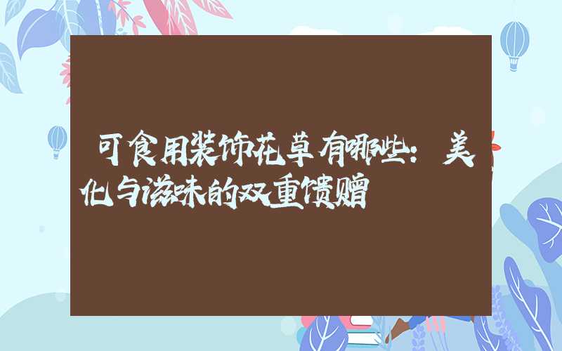 可食用装饰花草有哪些:美化与滋味的双重馈赠
