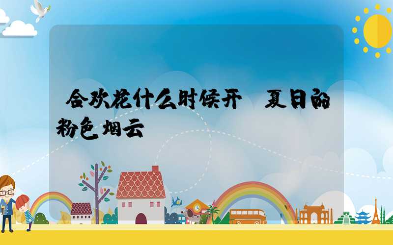 合欢花什么时候开：夏日的粉色烟云